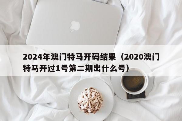 2024年澳门特马开码结果（2020澳门特马开过1号第二期出什么号）-第1张图片-澳门彩今晚开奖结果